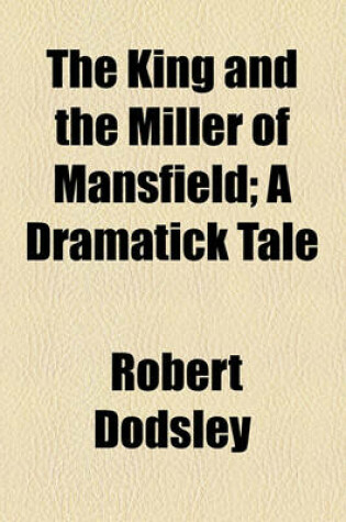 Cover of The King and the Miller of Mansfield; A Dramatick Tale