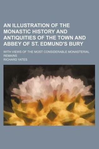 Cover of An Illustration of the Monastic History and Antiquities of the Town and Abbey of St. Edmund's Bury; With Views of the Most Considerable Monasterial R