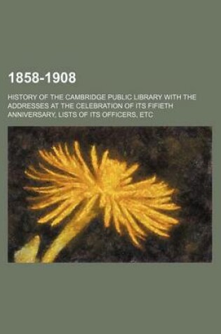 Cover of 1858-1908; History of the Cambridge Public Library with the Addresses at the Celebration of Its Fifieth Anniversary, Lists of Its Officers, Etc