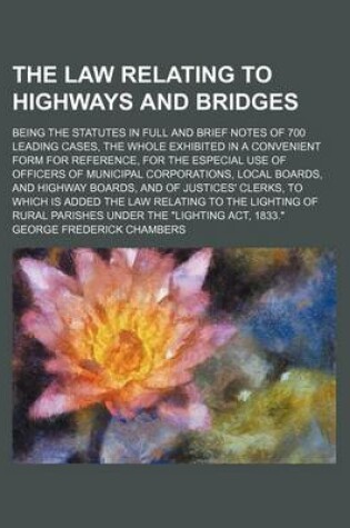 Cover of The Law Relating to Highways and Bridges; Being the Statutes in Full and Brief Notes of 700 Leading Cases, the Whole Exhibited in a Convenient Form for Reference, for the Especial Use of Officers of Municipal Corporations, Local Boards, and Highway Boards, and