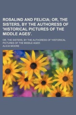 Cover of Rosalind and Felicia; Or, the Sisters, by the Authoress of 'Historical Pictures of the Middle Ages' Or, the Sisters, by the Authoress of 'Historical Pictures of the Middle Ages'.