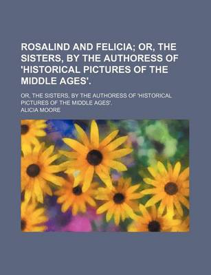 Book cover for Rosalind and Felicia; Or, the Sisters, by the Authoress of 'Historical Pictures of the Middle Ages' Or, the Sisters, by the Authoress of 'Historical Pictures of the Middle Ages'.