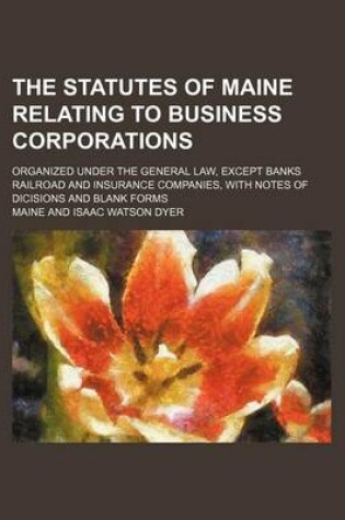 Cover of The Statutes of Maine Relating to Business Corporations; Organized Under the General Law, Except Banks Railroad and Insurance Companies, with Notes of Dicisions and Blank Forms