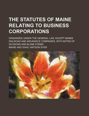 Book cover for The Statutes of Maine Relating to Business Corporations; Organized Under the General Law, Except Banks Railroad and Insurance Companies, with Notes of Dicisions and Blank Forms