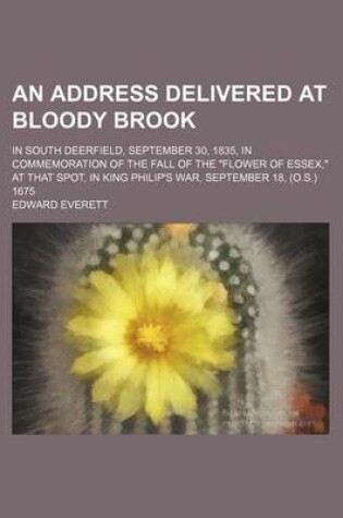 Cover of An Address Delivered at Bloody Brook; In South Deerfield, September 30, 1835, in Commemoration of the Fall of the "Flower of Essex," at That Spot, in King Philip's War, September 18, (O.S.) 1675