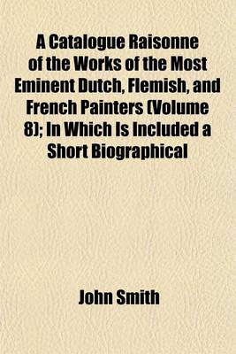 Book cover for A Catalogue Raisonne of the Works of the Most Eminent Dutch, Flemish, and French Painters (Volume 8); In Which Is Included a Short Biographical