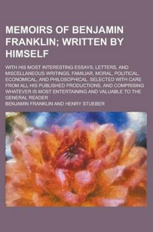 Cover of Memoirs of Benjamin Franklin; With His Most Interesting Essays, Letters, and Miscellaneous Writings, Familiar, Moral, Political, Economical, and Philosophical. Selected with Care from All His Published Productions, and Comprising Whatever