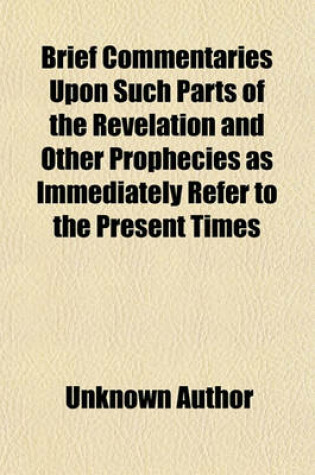 Cover of Brief Commentaries Upon Such Parts of the Revelation and Other Prophecies as Immediately Refer to the Present Times (Volume 1); With the Prophetic, Or, Anticipated History of the Church of Rome. to Which Is Added, a Pill for the Infidel and Atheist