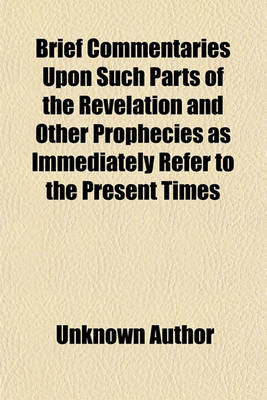 Book cover for Brief Commentaries Upon Such Parts of the Revelation and Other Prophecies as Immediately Refer to the Present Times (Volume 1); With the Prophetic, Or, Anticipated History of the Church of Rome. to Which Is Added, a Pill for the Infidel and Atheist