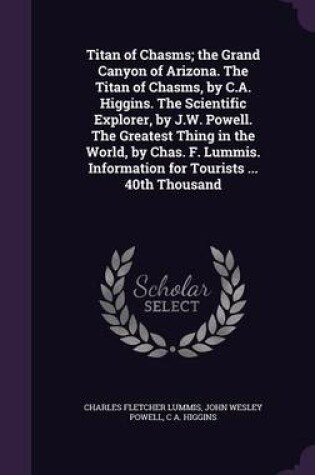 Cover of Titan of Chasms; The Grand Canyon of Arizona. the Titan of Chasms, by C.A. Higgins. the Scientific Explorer, by J.W. Powell. the Greatest Thing in the World, by Chas. F. Lummis. Information for Tourists ... 40th Thousand