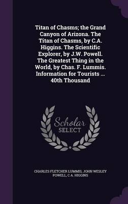 Book cover for Titan of Chasms; The Grand Canyon of Arizona. the Titan of Chasms, by C.A. Higgins. the Scientific Explorer, by J.W. Powell. the Greatest Thing in the World, by Chas. F. Lummis. Information for Tourists ... 40th Thousand