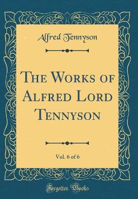 Book cover for The Works of Alfred Lord Tennyson, Vol. 6 of 6 (Classic Reprint)