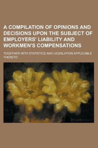 Cover of A Compilation of Opinions and Decisions Upon the Subject of Employers' Liability and Workmen's Compensations; Together with Statistics and Legislati