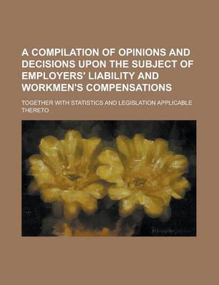 Book cover for A Compilation of Opinions and Decisions Upon the Subject of Employers' Liability and Workmen's Compensations; Together with Statistics and Legislati