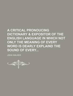 Book cover for A Critical Pronoucing Dictionary & Expositor of the English Language in Which Not Only the Meaning of Every Word Is Dearly Explaind the Sound of Every