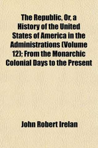 Cover of The Republic, Or, a History of the United States of America in the Administrations (Volume 12); From the Monarchic Colonial Days to the Present