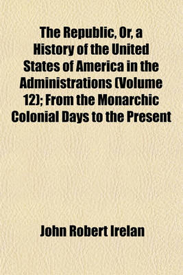 Book cover for The Republic, Or, a History of the United States of America in the Administrations (Volume 12); From the Monarchic Colonial Days to the Present