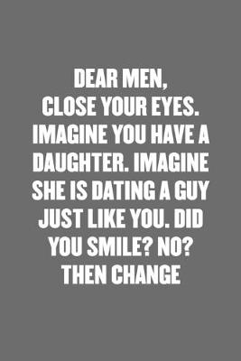 Book cover for Dear Men, Close Your Eyes. Imagine You Have a Daughter. Imagine She Is Dating a Guy Just Like You. Did You Smile? No. Then Change