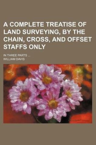 Cover of A Complete Treatise of Land Surveying, by the Chain, Cross, and Offset Staffs Only; In Three Parts