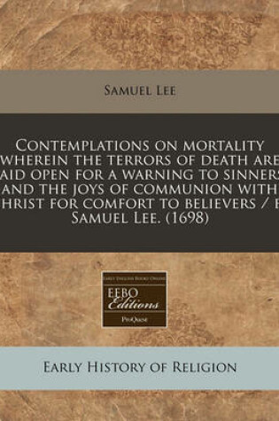 Cover of Contemplations on Mortality Wherein the Terrors of Death Are Laid Open for a Warning to Sinners, and the Joys of Communion with Christ for Comfort to Believers / By Samuel Lee. (1698)