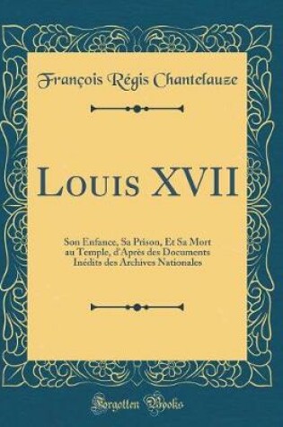 Cover of Louis XVII: Son Enfance, Sa Prison, Et Sa Mort au Temple, d'Après des Documents Inédits des Archives Nationales (Classic Reprint)