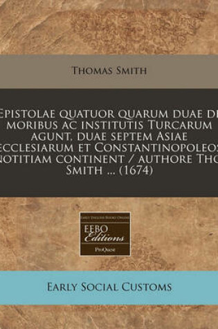 Cover of Epistolae Quatuor Quarum Duae de Moribus AC Institutis Turcarum Agunt, Duae Septem Asiae Ecclesiarum Et Constantinopoleos Notitiam Continent / Authore Tho. Smith ... (1674)