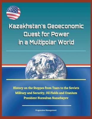 Book cover for Kazakhstan's Geoeconomic Quest for Power in a Multipolar World - History on the Steppes from Tsars to the Soviets, Military and Security, Oil Fields and Uranium, President Nursultan Nazarbayev