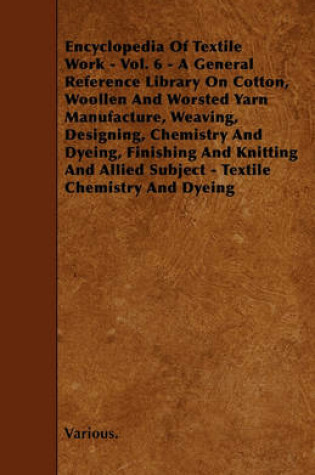 Cover of Cyclopedia of Textile Work - Vol. 6 - A General Reference Library On Cotton, Woollen And Worsted Yarn Manufacture, Weaving, Designing, Chemistry And Dyeing, Finishing And Knitting And Allied Subject - Textile Chemistry And Dyeing