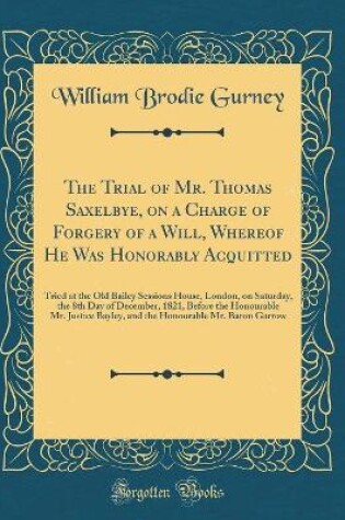 Cover of The Trial of Mr. Thomas Saxelbye, on a Charge of Forgery of a Will, Whereof He Was Honorably Acquitted: Tried at the Old Bailey Sessions House, London, on Saturday, the 8th Day of December, 1821, Before the Honourable Mr. Justice Bayley, and the Honourabl