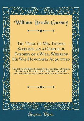 Book cover for The Trial of Mr. Thomas Saxelbye, on a Charge of Forgery of a Will, Whereof He Was Honorably Acquitted: Tried at the Old Bailey Sessions House, London, on Saturday, the 8th Day of December, 1821, Before the Honourable Mr. Justice Bayley, and the Honourabl