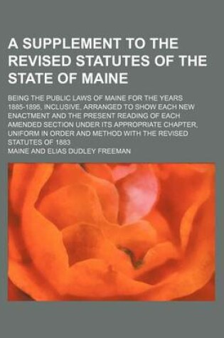 Cover of A Supplement to the Revised Statutes of the State of Maine; Being the Public Laws of Maine for the Years 1885-1895, Inclusive, Arranged to Show Each New Enactment and the Present Reading of Each Amended Section Under Its Appropriate Chapter, Uniform in or