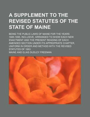 Book cover for A Supplement to the Revised Statutes of the State of Maine; Being the Public Laws of Maine for the Years 1885-1895, Inclusive, Arranged to Show Each New Enactment and the Present Reading of Each Amended Section Under Its Appropriate Chapter, Uniform in or