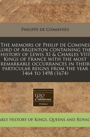 Cover of The Memoirs of Philip de Comines Lord of Argenton Containing the History of Lewis XI & Charles VIII Kings of France with the Most Remarkable Occurrances in Their Particular Reigns from the Year 1464 to 1498 (1674)