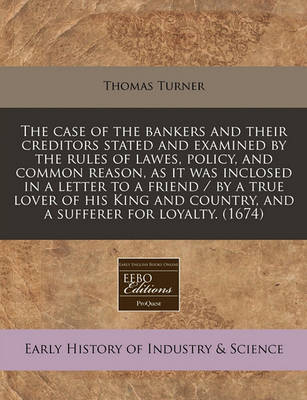 Book cover for The Case of the Bankers and Their Creditors Stated and Examined by the Rules of Lawes, Policy, and Common Reason, as It Was Inclosed in a Letter to a Friend / By a True Lover of His King and Country, and a Sufferer for Loyalty. (1674)