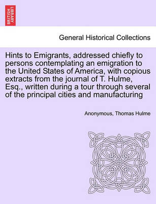 Book cover for Hints to Emigrants, Addressed Chiefly to Persons Contemplating an Emigration to the United States of America, with Copious Extracts from the Journal of T. Hulme, Esq., Written During a Tour Through Several of the Principal Cities and Manufacturing