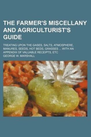 Cover of The Farmer's Miscellany and Agriculturist's Guide; Treating Upon the Gases, Salts, Atmosphere, Manures, Seeds, Hot Beds, Grasses ... with an Appendix of Valuable Receipts, Etc