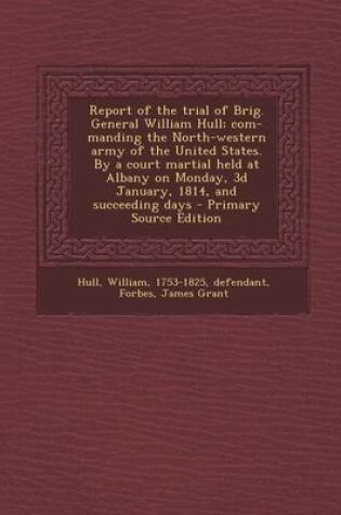 Cover of Report of the Trial of Brig. General William Hull; Com- Manding the North-Western Army of the United States. by a Court Martial Held at Albany on Monday, 3D January, 1814, and Succeeding Days