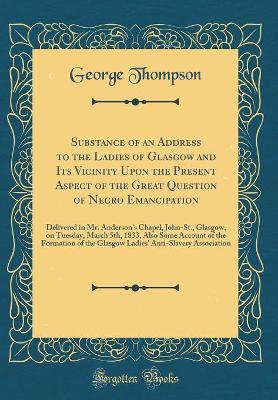 Book cover for Substance of an Address to the Ladies of Glasgow and Its Vicinity Upon the Present Aspect of the Great Question of Negro Emancipation: Delivered in Mr. Anderson's Chapel, John-St., Glasgow, on Tuesday, March 5th, 1833, Also Some Account of the Formation o