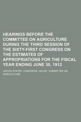 Cover of Hearings Before the Committee on Agriculture During the Third Session of the Sixty-First Congress on the Estimates of Appropriations for the Fiscal Year Ending June 30, 1912