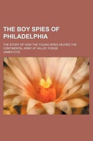 Cover of The Boy Spies of Philadelphia; The Story of How the Young Spies Helped the Continental Army at Valley Forge