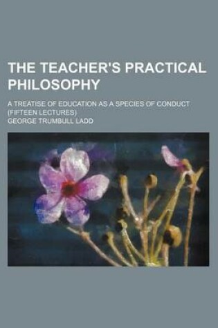 Cover of The Teacher's Practical Philosophy; A Treatise of Education as a Species of Conduct (Fifteen Lectures)