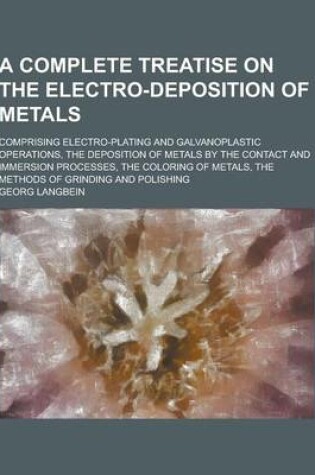 Cover of A Complete Treatise on the Electro-Deposition of Metals; Comprising Electro-Plating and Galvanoplastic Operations, the Deposition of Metals by the C