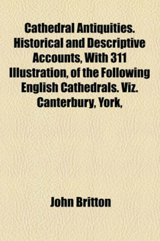 Cover of Cathedral Antiquities. Historical and Descriptive Accounts, with 311 Illustration, of the Following English Cathedrals. Viz. Canterbury, York,