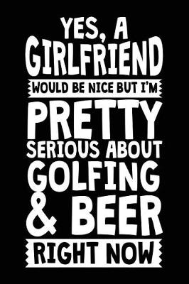 Book cover for Yes, A Girlfriend Would Be Nice But I'm Pretty Serious About Golfing & Beer Right Now