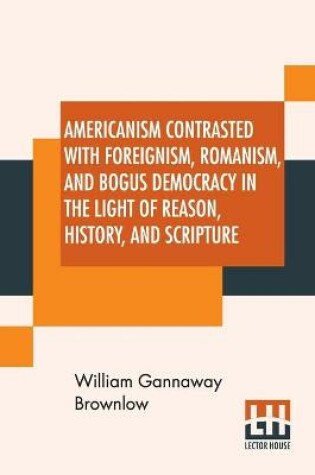 Cover of Americanism Contrasted With Foreignism, Romanism, And Bogus Democracy In The Light Of Reason, History, And Scripture