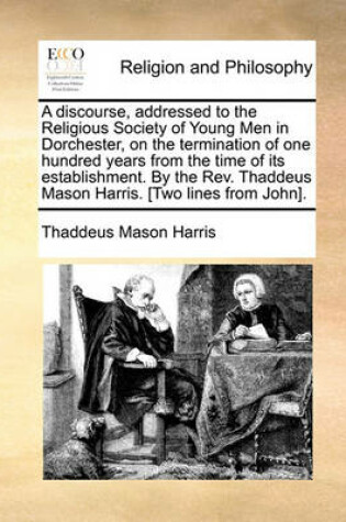 Cover of A discourse, addressed to the Religious Society of Young Men in Dorchester, on the termination of one hundred years from the time of its establishment. By the Rev. Thaddeus Mason Harris. [Two lines from John].