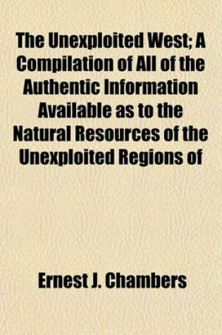 Cover of The Unexploited West; A Compilation of All of the Authentic Information Available as to the Natural Resources of the Unexploited Regions of