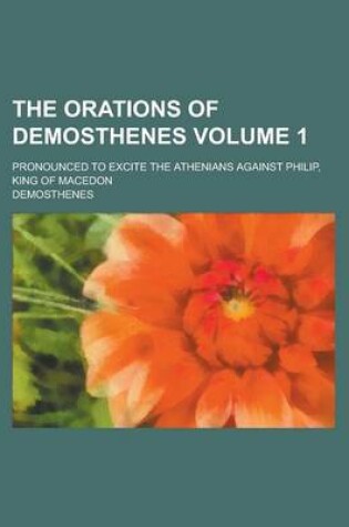 Cover of The Orations of Demosthenes; Pronounced to Excite the Athenians Against Philip, King of Macedon Volume 1