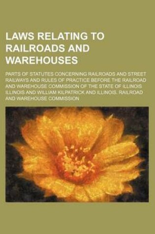 Cover of Laws Relating to Railroads and Warehouses; Parts of Statutes Concerning Railroads and Street Railways and Rules of Practice Before the Railroad and Warehouse Commission of the State of Illinois