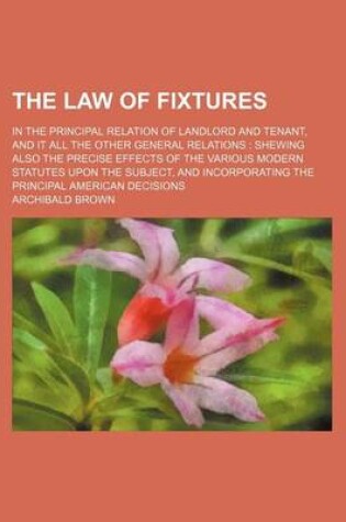 Cover of The Law of Fixtures; In the Principal Relation of Landlord and Tenant, and It All the Other General Relations Shewing Also the Precise Effects of the Various Modern Statutes Upon the Subject, and Incorporating the Principal American